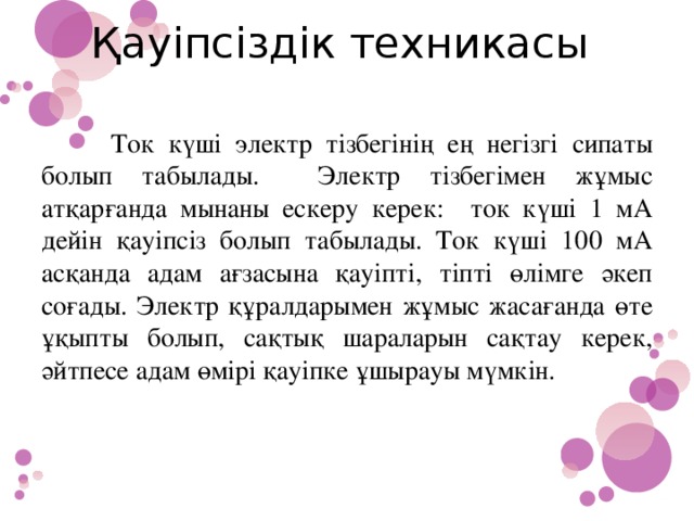 Қауіпсіздік техникасы    Ток күші электр тізбегінің ең негізгі сипаты болып табылады. Электр тізбегімен жұмыс атқарғанда мынаны ескеру керек: ток күші 1 мА дейін қауіпсіз болып табылады. Ток күші 100 мА асқанда адам ағзасына қауіпті, тіпті өлімге әкеп соғады. Электр құралдарымен жұмыс жасағанда өте ұқыпты болып, сақтық шараларын сақтау керек, әйтпесе адам өмірі қауіпке ұшырауы мүмкін.