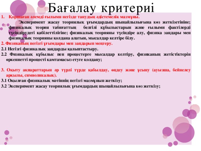 Бағалау критериі Қоршаған әлемді ғылыми негізде танудың әдістемелік мазмұны.   Эксперимент жасау теориялық ұғымдардың шынайлылығына көз жеткізетініне; физикалық теория табиғаттың белгілі құбылыстарын және ғылыми фактілерді түсіндірудегі қабілеттілігіне; физикалық теорияны түсіндіре алу, физика заңдары мен физикалық теорияны қолдана алатын, мысалдар келтіре білу. 2. Физиканың негізгі ұғымдары мен заңдарын меңгеру. 2.1 Негізгі физикалық заңдарды қалыптастыру. 2.2 Физикалық құбылыс пен процестерге мысалдар келтіру, физиканың жетістіктерін өркениетті процесті қамтамасыз етуге қолдану; 3. Оқыту ақпараттарын әр түрлі түрде қабылдау, өңдеу және ұсыну (ауызша, бейнелеу арқылы, символикалық). 3.1 Оқылған физикалық мәтіннің негізгі мазмұнын жеткізу; 3.2 Эксперимент жасау теориялық ұғымдардың шынайлылығына көз жеткізу;