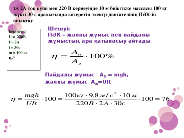 2А 2А ток күші мен 220 В кернеуінде 10 м биіктікке массасы 100 кг жүкті 30 с аралығында көтеретін электр двигателінің ПӘК-ін анықтау Шешуі: ПӘК – жалпы жұмыс пен пайдалы жұмыстың ара қатынасыy айтады Берілгені U = 220В I = 2А t = 30c m = 100 кг ƞ-? Пайдалы жұмыс А П = mgh, жалпы жұмыс А ж =UIt