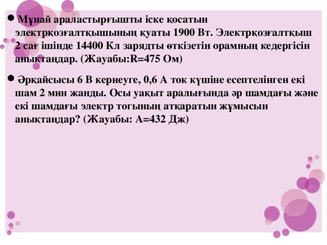 Мұнай араластырғышты іске қосатын электрқозғалтқышының қуаты 1900 Вт. Электрқозғалтқыш 2 сағ ішінде 14400 Кл зарядты өткізетін орамның кедергісін анықтаңдар. (Жауабы:R=475 Ом) Әрқайсысы 6 В кернеуге, 0,6 А ток күшіне есептелінген екі шам 2 мин жанды. Осы уақыт аралығында әр шамдағы және екі шамдағы электр тогының атқаратын жұмысын анықтаңдар? (Жауабы: А=432 Дж)