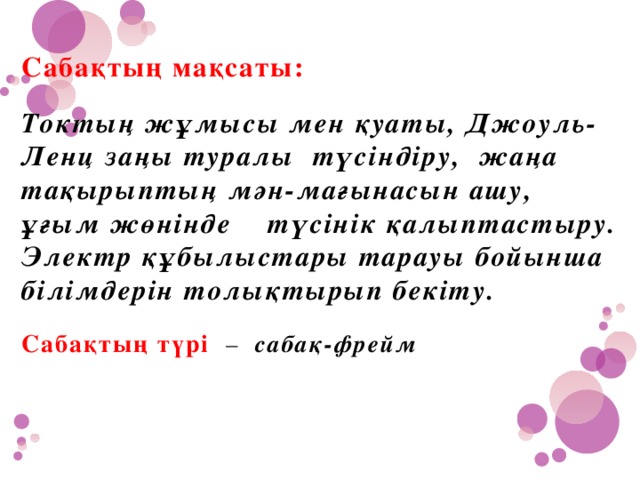 Сабақтың мақсаты:   Токтың жұмысы мен қуаты, Джоуль-Ленц заңы туралы түсіндіру, жаңа тақырыптың мән-мағынасын ашу, ұғым жөнінде түсінік қалыптастыру. Электр құбылыстары тарауы бойынша білімдерін толықтырып бекіту.   Сабақтың түрі – сабақ-фрейм