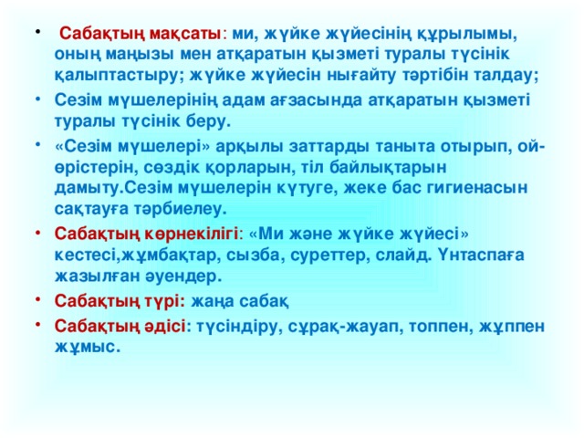 Сабақтың мақсаты : ми, жүйке жүйесінің құрылымы, оның маңызы мен атқаратын қызметі туралы түсінік қалыптастыру; жүйке жүйесін нығайту тәртібін талдау; Сезім мүшелерінің адам ағзасында атқаратын қызметі туралы түсінік беру. «Сезім мүшелері» арқылы заттарды таныта отырып, ой-өрістерін, сөздік қорларын, тіл байлықтарын дамыту.Сезім мүшелерін күтуге, жеке бас гигиенасын сақтауға тәрбиелеу. Сабақтың көрнекілігі : «Ми және жүйке жүйесі» кестесі,жұмбақтар, сызба, суреттер, слайд. Үнтаспаға жазылған әуендер. Сабақтың түрі:  жаңа сабақ Сабақтың әдісі : түсіндіру, сұрақ-жауап, топпен, жұппен жұмыс.