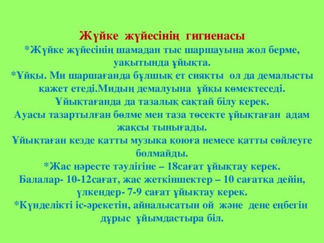 Жүйке жүйесінің гигиенасы *Жүйке жүйесінің шамадан тыс шаршауына жол берме, уақытында ұйықта. *Ұйқы. Ми шаршағанда бұлшық ет сияқты ол да демалысты қажет етеді.Мидың демалуына ұйқы көмектеседі. Ұйықтағанда да тазалық сақтай білу керек. Ауасы тазартылған бөлме мен таза төсекте ұйықтаған адам жақсы тынығады. Ұйықтаған кезде қатты музыка қоюға немесе қатты сөйлеуге болмайды. *Жас нәресте тәулігіне – 18сағат ұйықтау керек. Балалар- 10-12сағат, жас жеткіншектер – 10 сағатқа дейін, үлкендер- 7-9 сағат ұйықтау керек. *Күнделікті іс-әрекетін, айналысатын ой және дене еңбегін дұрыс ұйымдастыра біл.