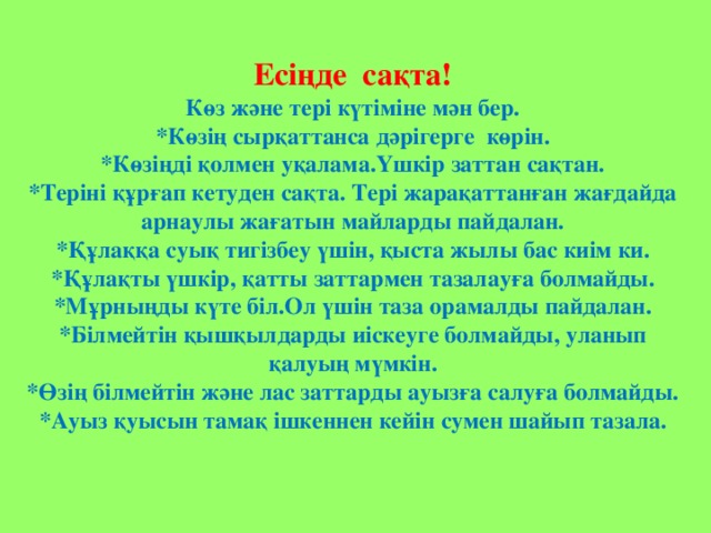 Есіңде сақта! Көз және тері күтіміне мән бер. *Көзің сырқаттанса дәрігерге көрін. *Көзіңді қолмен уқалама.Үшкір заттан сақтан. *Теріні құрғап кетуден сақта. Тері жарақаттанған жағдайда арнаулы жағатын майларды пайдалан. *Құлаққа суық тигізбеу үшін, қыста жылы бас киім ки. *Құлақты үшкір, қатты заттармен тазалауға болмайды. *Мұрныңды күте біл.Ол үшін таза орамалды пайдалан. *Білмейтін қышқылдарды иіскеуге болмайды, уланып қалуың мүмкін. *Өзің білмейтін және лас заттарды ауызға салуға болмайды. *Ауыз қуысын тамақ ішкеннен кейін сумен шайып тазала.