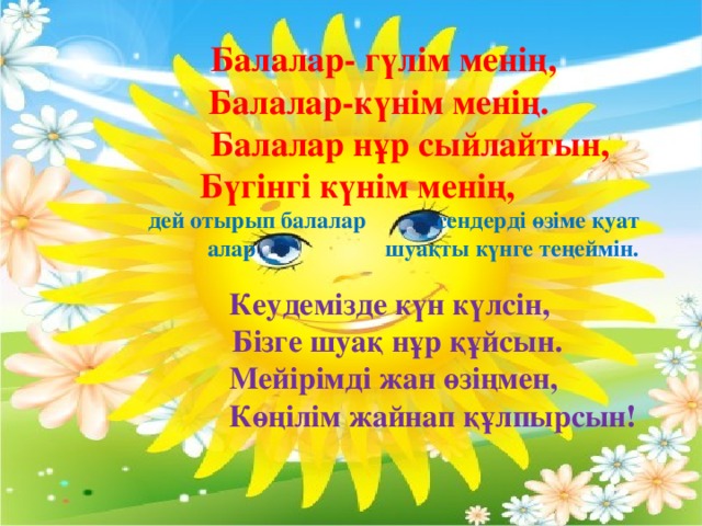 Балалар- гүлім менің,  Балалар-күнім менің.  Балалар нұр сыйлайтын, Бүгінгі күнім менің,  дей отырып балалар сендерді өзіме қуат алар шуақты күнге теңеймін.                                                                          Кеудемізде күн күлсін,  Бізге шуақ нұр құйсын.  Мейірімді жан өзіңмен,  Көңілім жайнап құлпырсын!