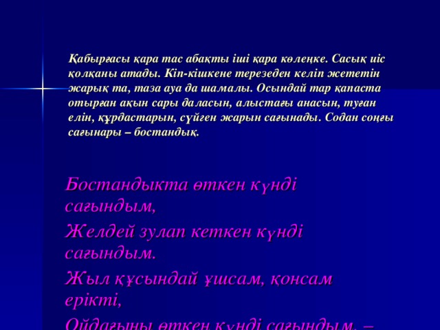 Қабырғасы қара тас абақты іші қара көлеңке. Сасық иіс қолқаны атады. Кіп-кішкене терезеден келіп жететін жарық та, таза ауа да шамалы. Осындай тар қапаста отырған ақын сары даласын, алыстағы анасын, туған елін, құрдастарын, сүйген жарын сағынады. Содан соңғы сағынары – бостандық. Бостандыкта өткен күнді сағындым, Желдей зулап кеткен күнді сағындым. Жыл құсындай ұшсам, қонсам ерікті, Ойдағыны өткен күнді сағындым, –