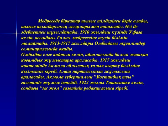 Медреседе  б і р қ атар  шы ғ ыс  т і лдер і нен  д ә р і с  алады , шы ғ ыс  а қ ындарыны ң жырларымен  танысады . Ө з і де  ә дебиетпен  ш ұғ ылданады . 1910 жылдың  к ү з ін де  Уфа ғ а  кел іп , осында ғ ы  Ғ али я медресес ін е  т ү с іп бі л і м ін молайтады . 1913-1917 жылдары  Омбыда ғ ы  м ұғ ал і мдер  семинариясында  о қ иды .  Омбыдан  ел г е  қ айтып  кел іп , айналасында  болып  жат қ ан  қ о ғ амды қ ж ұ мыстар ғ а  араласады . 1917 жылд ың к ө ктем ін де  А қ мола  облысты қ халы қ а ғ арту  б ө л і м іне қызметке  кі ред і . Алаш  партиясын ың ж ұ мысына  араласады . А қ мола  губерниялы қ 