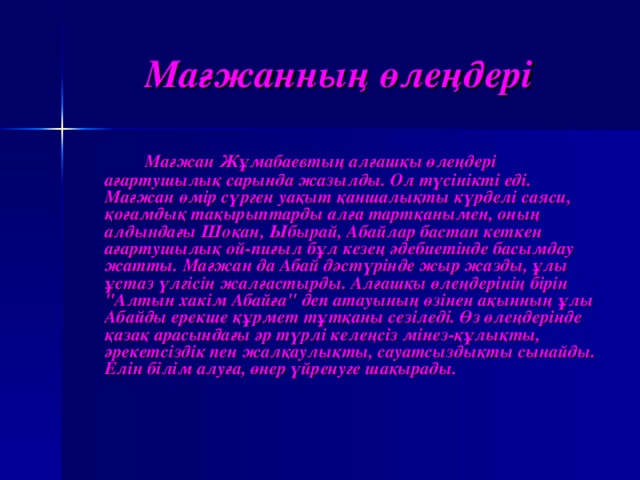 Мағжанның ө ле ң дер і   Ма ғ жан  Ж ұ мабаевт ың ал ғ аш қ ы  ө ле ң дер і а ғ артушылы қ сарында  жазылды . Ол  т ү с інікті ед і . Ма ғ жан  өмір с ү рген  уа қ ыт  қ аншалы қ ты  к ү рдел і саяси , қ о ғ амды қ та қ ырыптарды  ал ғ а  тарт қ анымен , он ың алды н да ғ ы  Шо қ ан , Ыбырай , Абайлар  баста п кеткен  а ғ артушылы қ ой - пи ғ ыл  б ұ л  кезе ң ә дебиет ін д е басымдау  жатты . Ма ғ жан  да  Абай  д ә ст ү р ін де  жыр  жазды , ұ лы  ұ стаз  ү л гі с ін жал ғ астырды . Ал ғ аш қ ы  ө ле ң дер інің б і р ін 