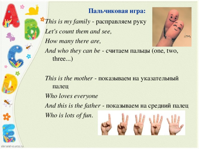 Пальчиковая игра: This is my family  - расправляем руку Let's count them and see, How many there are, And who they can be - считаем пальцы (one, two, three...)   This is the mother - показываем на указательный палец Who loves everyone And this is the father - показываем на средний палец Who is lots of fun .  