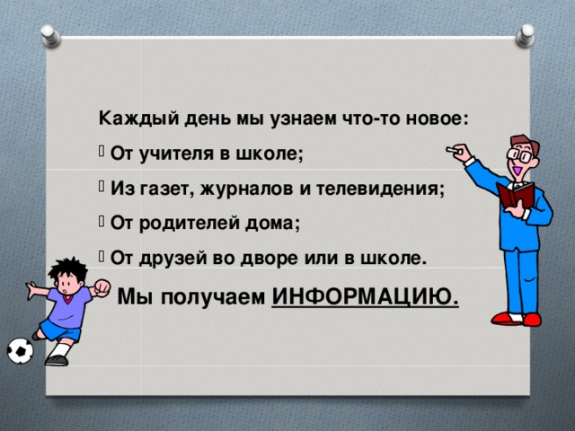 Каждый день мы узнаем что-то новое:  От учителя в школе;  Из газет, журналов и телевидения;  От родителей дома;  От друзей во дворе или в школе. Мы получаем ИНФОРМАЦИЮ.