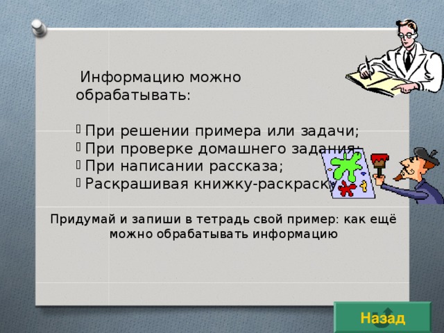 Информацию можно обрабатывать:  При решении примера или задачи;  При проверке домашнего задания;  При написании рассказа;  Раскрашивая книжку-раскраску. Придумай и запиши в тетрадь свой пример: как ещё можно обрабатывать информацию Назад