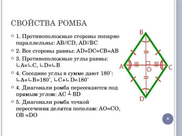 Свойства ромба 1. Противоположные стороны попарно параллельны: AB//CD, AD//BC 2. Все стороны равны: AD=DC=CB=AB 3. Противоположные углы равны: ∟A=∟C, ∟D=∟B 4. Соседние углы в сумме дают 180˚: ∟A+∟B=180˚, ∟C+∟D=180˚ 4. Диагонали ромба пересекаются под прямым углом: AC ┴ BD 5. Диагонали ромба точкой пересечения делятся пополам: AО=CО, ОB =DО