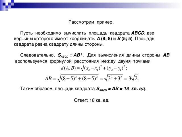 Рассмотрим пример.  Пусть необходимо вычислить площадь квадрата ABCD , две вершины которого имеют координаты A (8; 8) и B (5; 5) . Площадь квадрата равна квадрату длины стороны.  Следовательно, S ABCD = AB ² . Для вычисления длины стороны AB воспользуемся формулой расстояния между двумя точками  Таким образом, площадь квадрата S ABCD = AB = 18 кв. ед . Ответ: 18 кв. ед.