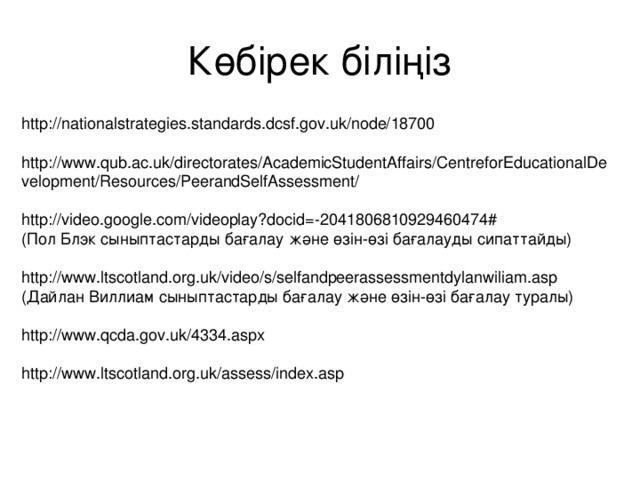 Көбірек біліңіз http://nationalstrategies.standards.dcsf.gov.uk/node/18700 http://www.qub.ac.uk/directorates/AcademicStudentAffairs/CentreforEducationalDevelopment/Resources/PeerandSelfAssessment/ http://video.google.com/videoplay?docid=-2041806810929460474# (Пол Блэк сыныптастарды бағалау және өзін-өзі бағалауды сипаттайды) http://www.ltscotland.org.uk/video/s/selfandpeerassessmentdylanwiliam.asp (Дайлан Виллиам сыныптастарды бағалау және өзін-өзі бағалау туралы) http://www.qcda.gov.uk/4334.aspx http://www.ltscotland.org.uk/assess/index.asp