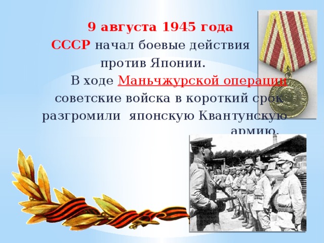 9 августа 1945 года СССР начал боевые действия против Японии.  В ходе  Маньчжурской операции   советские войска в короткий срок разгромили японскую Квантунскую армию. 14
