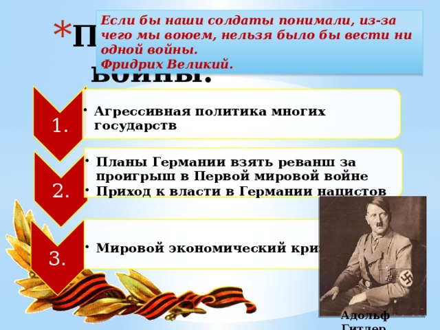 1. Агрессивная политика многих государств Агрессивная политика многих государств 2. Планы Германии взять реванш за проигрыш в Первой мировой войне Приход к власти в Германии нацистов Планы Германии взять реванш за проигрыш в Первой мировой войне Приход к власти в Германии нацистов 3. Мировой экономический кризис Мировой экономический кризис Если бы наши солдаты понимали, из-за чего мы воюем, нельзя было бы вести ни одной войны. Фридрих Великий. Причины войны: Адольф Гитлер