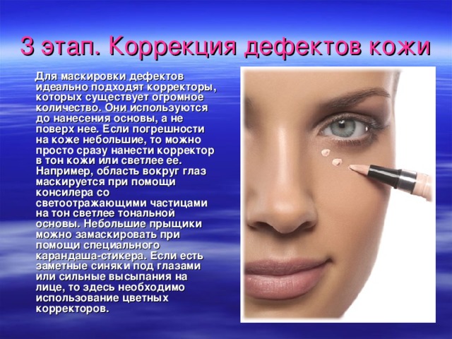 3 этап. Коррекция дефектов кожи   Для маскировки дефектов идеально подходят корректоры, которых существует огромное количество. Они используются до нанесения основы, а не поверх нее. Если погрешности на коже небольшие, то можно просто сразу нанести корректор в тон кожи или светлее ее. Например, область вокруг глаз маскируется при помощи консилера со светоотражающими частицами на тон светлее тональной основы. Небольшие прыщики можно замаскировать при помощи специального карандаша-стикера. Если есть заметные синяки под глазами или сильные высыпания на лице, то здесь необходимо использование цветных корректоров.