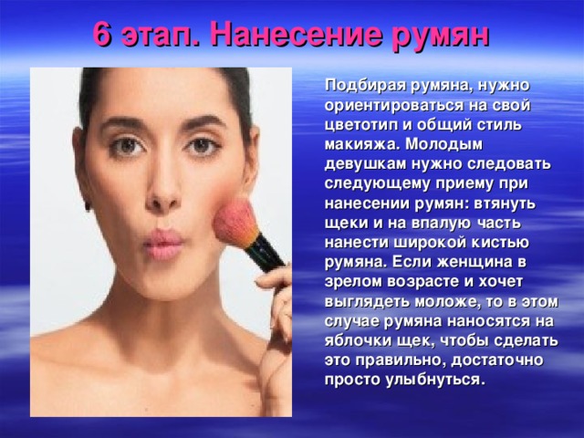 6 этап. Нанесение румян  Подбирая румяна, нужно ориентироваться на свой цветотип и общий стиль макияжа. Молодым девушкам нужно следовать следующему приему при нанесении румян: втянуть щеки и на впалую часть нанести широкой кистью румяна. Если женщина в зрелом возрасте и хочет выглядеть моложе, то в этом случае румяна наносятся на яблочки щек, чтобы сделать это правильно, достаточно просто улыбнуться.