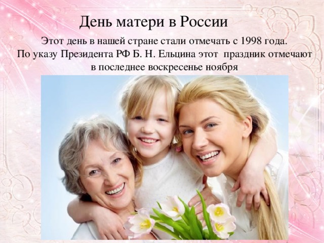 День матери в России  Этот день в нашей стране стали отмечать с 1998 года. По указу Президента РФ Б. Н. Ельцина этот праздник отмечают в последнее воскресенье ноября
