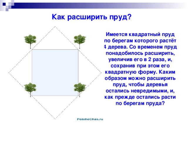 Как расширить пруд? Имеется квадратный пруд по берегам которого растёт 4 дерева. Со временем пруд понадобилось расширить, увеличив его в 2 раза, и, сохранив при этом его квадратную форму. Каким образом можно расширить пруд, чтобы деревья остались невредимыми, и, как прежде остались расти по берегам пруда?