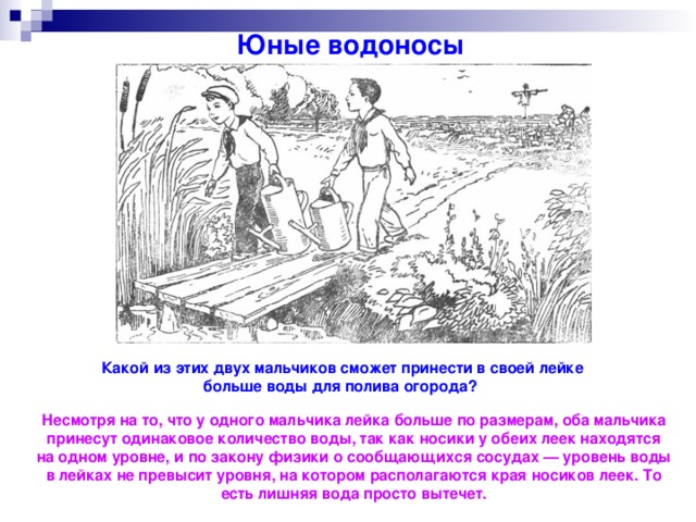 Юные водоносы Какой из этих двух мальчиков сможет принести в своей лейке больше воды для полива огорода? Несмотря на то, что у одного мальчика лейка больше по размерам, оба мальчика принесут одинаковое количество воды, так как носики у обеих леек находятся на одном уровне, и по закону физики о сообщающихся сосудах — уровень воды в лейках не превысит уровня, на котором располагаются края носиков леек. То есть лишняя вода просто вытечет.