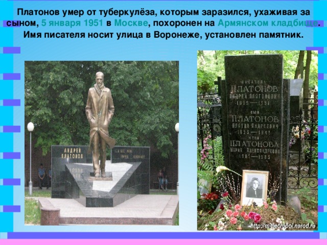 Платонов умер от туберкулёза, которым заразился, ухаживая за сыном, 5 января  1951 в Москве , похоронен на Армянском кладбище . Имя писателя носит улица в Воронеже, установлен памятник.