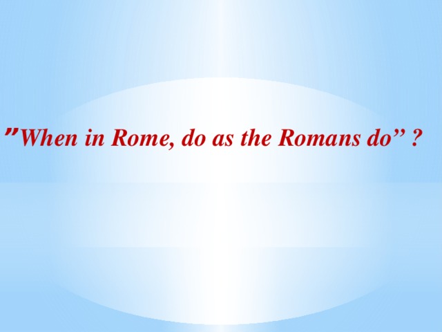 ” When in Rome, do as the Romans do” ?