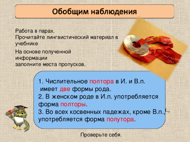 Работа в парах. Прочитайте лингвистический материал в учебнике На основе полученной информации заполните места пропусков. Числительное полтора в И. и В.п.  имеет две формы рода. 2. В женском роде в И.п. употребляется форма полторы . 3. Во всех косвенных падежах, кроме В.п., употребляется форма полутора . Числительное полтора в И. и В.п.  имеет ___ формы рода. 2. В женском роде в И.п. употребляется форма __________. 3. Во всех косвенных падежах, кроме В.п., употребляется форма ____________. Проверьте себя.