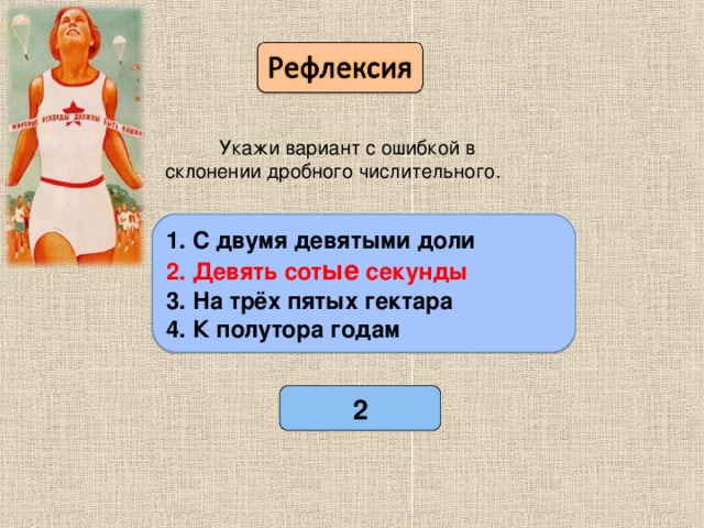 Укажи вариант с ошибкой в склонении дробного числительного. 1. С двумя девятыми доли 2. Девять сотые секунды 3. На трёх пятых гектара 4. К полутора годам 1. С двумя девятыми доли 2. Девять сот ые секунды 3. На трёх пятых гектара 4. К полутора годам 2 Проверь себя.