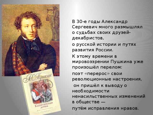 В 30-е годы Александр Сергеевич много размышлял о судьбах своих друзей-декабристов, о русской истории и путях развития России. К этому времени в мировоззрении Пушкина уже произошёл перелом: поэт «перерос» свои революционные настроения,  он пришёл к выводу о необходимости ненасильственных изменений в обществе — путём исправления нравов.