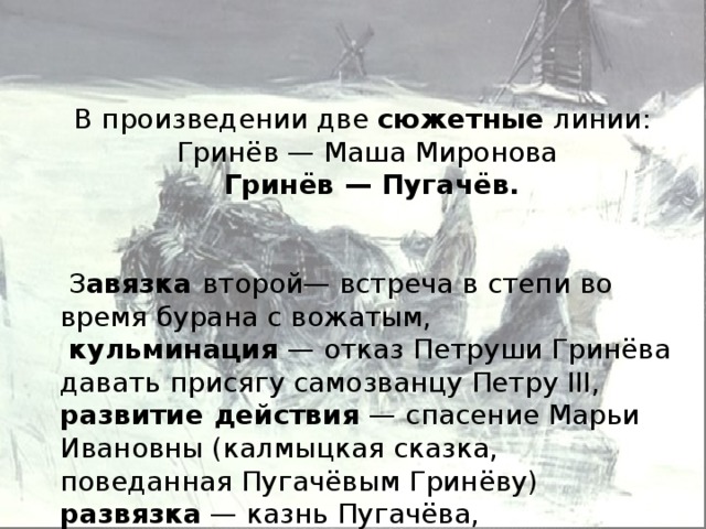 В произведении две  сюжетные  линии:  Гринёв — Маша Миронова  Гринёв — Пугачёв.   З авязка  второй— встреча в степи во время бурана с вожатым,  кульминация  — отказ Петруши Гринёва давать присягу самозванцу Петру III, развитие действия — спасение Марьи Ивановны (калмыцкая сказка, поведанная Пугачёвым Гринёву) развязка  — казнь Пугачёва, реабилитация Петра.