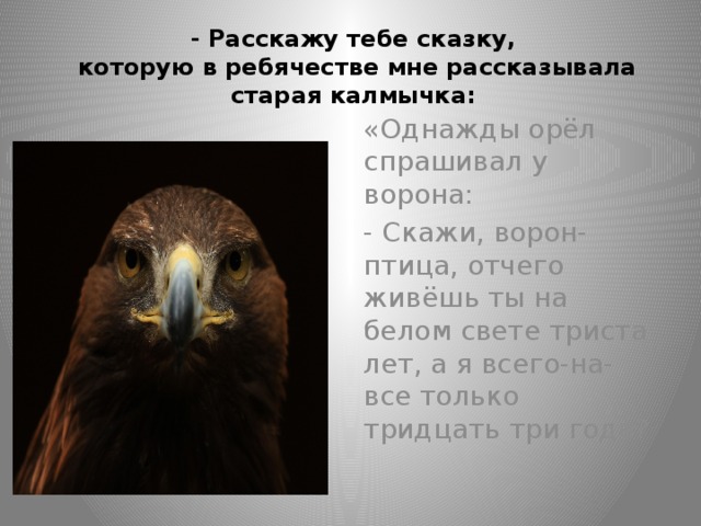 - Расскажу тебе сказку,  которую в ребячестве мне рассказывала старая калмычка: «Однажды орёл спрашивал у ворона: - Скажи, ворон-птица, отчего живёшь ты на белом свете триста лет, а я всего-на-все только тридцать три года?