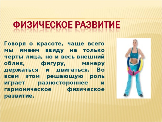 Говоря о красоте, чаще всего мы имеем ввиду не только черты лица , но и весь внешний облик, фигуру, манеру держаться и двигаться. Во всем этом решающую роль играет разностороннее и гармоническое физическое развитие.