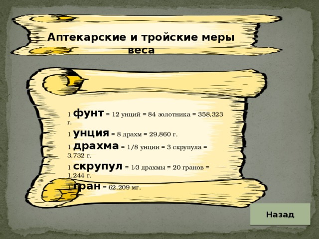 Аптекарские и тройские меры веса 1 фунт = 12 унций = 84 золотника = 358,323 г. 1 унция = 8 драхм = 29,860 г. 1 драхма = 1/8 унции = 3 скрупула = 3,732 г. 1 скрупул = 1⁄3 драхмы = 20 гранов = 1,244 г. 1 гран = 62,209 мг. Назад