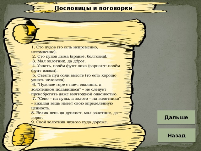 Пословицы и поговорки 1. Сто пудов (то есть непременно, несомненно).  2. Сто пудов дыма (враньё, болтовня).  3. Мал золотник, да до́рог.  4. Узнать, почём фунт лиха (вариант: почём фунт изюма).  5. Съесть пуд соли вместе (то есть хорошо узнать человека).  6. “Пудовое горе с плеч свалишь, а золотником подавишься” – не следует пренебрегать даже ничтожной опасностью.  7. “Сено – на пуды, а золото – на золотники” – каждая вещь имеет свою определенную ценность. 8. Велик пень да дуплист, мал золотник, да дорог. 9. Свой золотник чужого пуда дороже. Дальше Назад