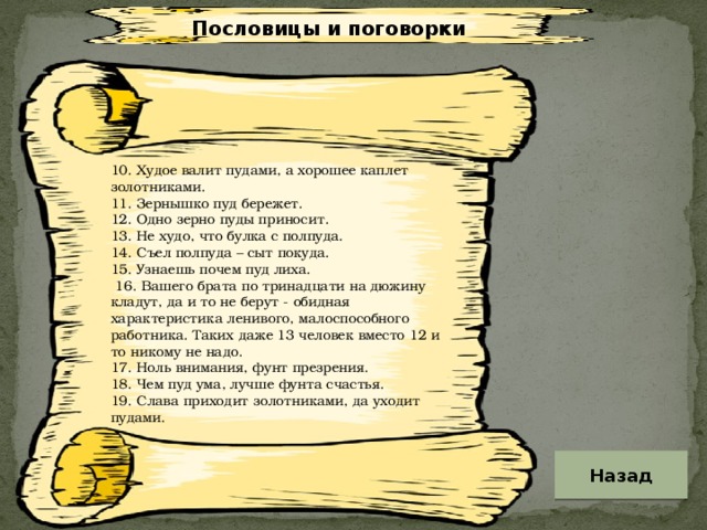 Пословицы и поговорки 10. Худое валит пудами, а хорошее каплет золотниками. 11. Зернышко пуд бережет. 12. Одно зерно пуды приносит. 13. Не худо, что булка с полпуда. 14. Съел полпуда – сыт покуда. 15. Узнаешь почем пуд лиха.  16. Вашего брата по тринадцати на дюжину кладут, да и то не берут - обидная характеристика ленивого, малоспособного работника. Таких даже 13 человек вместо 12 и то никому не надо. 17. Ноль внимания, фунт презрения. 18. Чем пуд ума, лучше фунта счастья. 19. Слава приходит золотниками, да уходит пудами. Назад