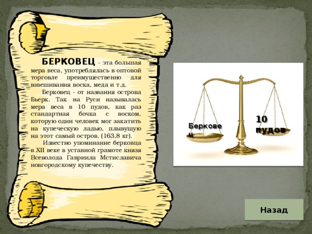 БЕРКОВЕЦ - эта большая мера веса, употреблялась в оптовой торговле преимущественно для взвешивания воска, меда и т.д.  Берковец - от названия острова Бьерк. Так на Руси называлась мера веса в 10 пудов, как раз стандартная бочка с воском, которую один человек мог закатить на купеческую ладью, плывущую на этот самый остров. (163,8 кг).  Известно упоминание берковца в XII веке в уставной грамоте князя Всеволода Гавриила Мстиславича новгородскому купечеству. 10 пудов Берковец Назад