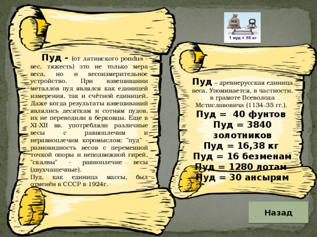 Пуд - (от латинского pondus - вес, тяжесть) это не только мера веса, но и весоизмерительное устройство. При взвешивании металлов пуд являлся как единицей измерения, так и счётной единицей. Даже когда результаты взвешиваний являлись десяткам и сотням пудов, их не переводили в берковцы. Еще в XI-XII вв. употребляли различные весы с равноплечим и неравноплечим коромыслом: 