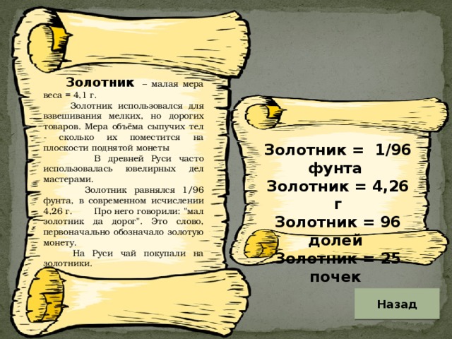 Золотник – малая мера веса = 4,1 г.  Золотник использовался для взвешивания мелких, но дорогих товаров. Мера объёма сыпучих тел - сколько их поместится на плоскости поднятой монеты  В древней Руси часто использовалась ювелирных дел мастерами.  Золотник равнялся 1/96 фунта, в современном исчислении 4,26 г. Про него говорили: 