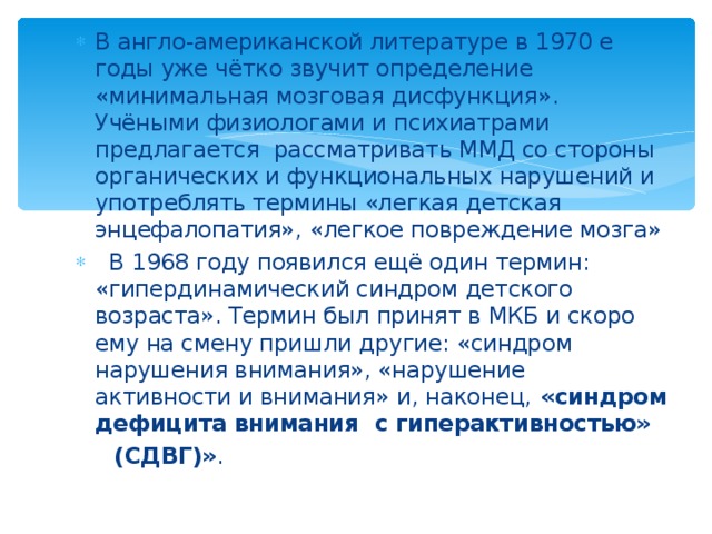 В англо-американской литературе в 1970 е годы уже чётко звучит определение «минимальная мозговая дисфункция». Учёными физиологами и психиатрами предлагается рассматривать ММД со стороны органических и функциональных нарушений и употреблять термины «легкая детская энцефалопатия», «легкое повреждение мозга»  В 1968 году появился ещё один термин: «гипердинамический синдром детского возраста». Термин был принят в МКБ и скоро ему на смену пришли другие: «синдром нарушения внимания», «нарушение активности и внимания» и, наконец, «синдром дефицита внимания с гиперактивностью» 