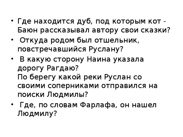 Где находится дуб, под которым кот - Баюн рассказывал автору свои сказки?  Откуда родом был отшельник, повстречавшийся Руслану?  В какую сторону Наина указала дорогу Рагдаю?  По берегу какой реки Руслан со своими соперниками отправился на поиски Людмилы?  Где, по словам Фарлафа, он нашел Людмилу?