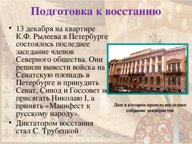 Подготовка к восстанию 13 декабря на квартире К.Ф. Рылеева в Петербурге состоялось последнее заседание членов Северного общества. Они решили вывести войска на Сенатскую площадь в Петербурге и принудить Сенат, Синод и Госсовет не присягать Николаю I , а принять «Манифест к русскому народу». Диктатором восстания стал С. Трубецкой Дом в котором прошло последнее собрание декабристов