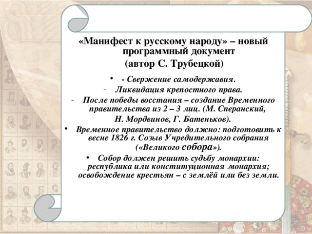 «Манифест к русскому народу» – новый программный документ  (автор С. Трубецкой)  - Свержение самодержавия. Ликвидация крепостного права. После победы восстания – создание Временного правительства из 2 – 3 лиц. (М. Сперанский, Н. Мордвинов, Г. Батеньков). Временное правительство должно: подготовить к весне 1826 г. Созыв Учредительного собрания («Великого собора »). Собор должен решить судьбу монархии: республика или конституционная монархия; освобождение крестьян – с землёй или без земли.