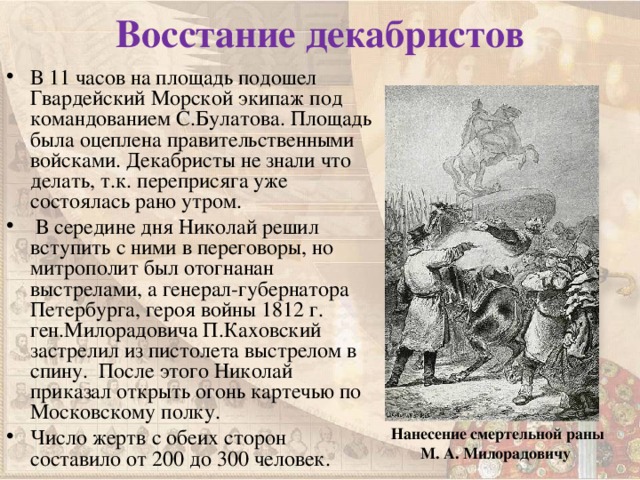 Восстание декабристов В 11 часов на площадь подошел Гвардейский Морской экипаж под командованием С.Булатова. Площадь была оцеплена правительственными войсками. Декабристы не знали что делать, т.к. переприсяга уже состоялась рано утром.  В середине дня Николай решил вступить с ними в переговоры, но митрополит был отогнанан выстрелами, а генерал-губернатора Петербурга, героя войны 1812 г. ген.Милорадовича П.Каховский застрелил из пистолета выстрелом в спину. После этого Николай приказал открыть огонь картечью по Московскому полку. Число жертв с обеих сторон составило от 200 до 300 человек.    Нанесение смертельной раны М. А. Милорадовичу