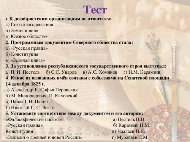 Тест 1. К декабристским организациям не относится: а) Союз благоденствия б) Земля и воля в) Южное общество 2. Программным документом Северного общества стала: а) «Русская правда» б) Конституция в) «Зеленая книга» 3. За установление республиканского государственного строя выступал: а) П. И. Пестель б) С.С. Уваров в) А.С. Хомяков г) Н.М. Карамзин 4 . Какие из названных имён связаны с событиями на Сенатской площади 14 декабря 1825 г. а) Александр II , Софья Перовская б) М. Милорадович, П. Каховский в) Павел I , Н. Панин Г) Николай II , С. Витте 5. Установите соответствие между документом и его автором: «Философические письма» а) Пестель П.П. «Русская правда» б) Карамзин Н.М. Конституция в) Чаадаев П.Я. «Записки о древней и новой России» г) Муравьев Н.М.