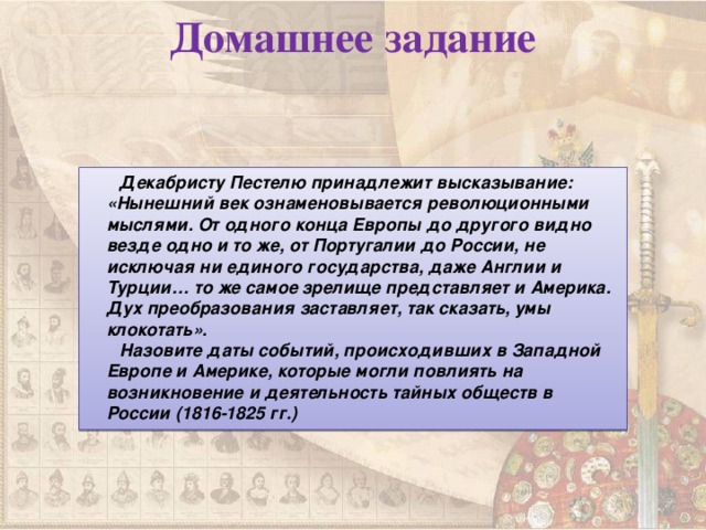 Домашнее задание  Декабристу Пестелю принадлежит высказывание: «Нынешний век ознаменовывается революционными мыслями. От одного конца Европы до другого видно везде одно и то же, от Португалии до России, не исключая ни единого государства, даже Англии и Турции… то же самое зрелище представляет и Америка. Дух преобразования заставляет, так сказать, умы клокотать».  Назовите даты событий, происходивших в Западной Европе и Америке, которые могли повлиять на возникновение и деятельность тайных обществ в России (1816-1825 гг.)