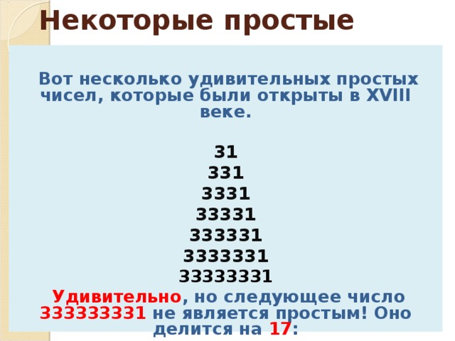 Некоторые простые числа   Вот несколько удивительных простых чисел, которые были открыты в XVIII веке.  31 331 3331 33331 333331 3333331 33333331  Удивительно , но следующее число 333333331 не является простым! Оно делится на 17 :  17 x 19607843 = 333333331.