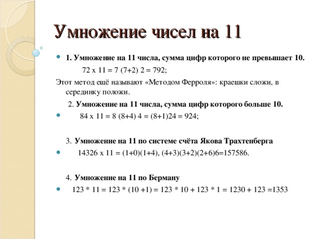 Умножение чисел на 11 1. Умножение на 11 числа, сумма цифр которого не превышает 10.  72 х 11 = 7 (7+2) 2 = 792; Этот метод ещё называют «Методом Ферроля»: краешки сложи, в серединку положи.  2. Умножение на 11 числа, сумма цифр которого больше 10.  84 х 11 = 8 (8+4) 4 = (8+1)24 = 924;   3.  Умножение на 11 по системе счёта Якова Трахтенберга  14326 х 11 = (1+0)(1+4), (4+3)(3+2)(2+6)6=157586.   4.  Умножение на 11 по Берману