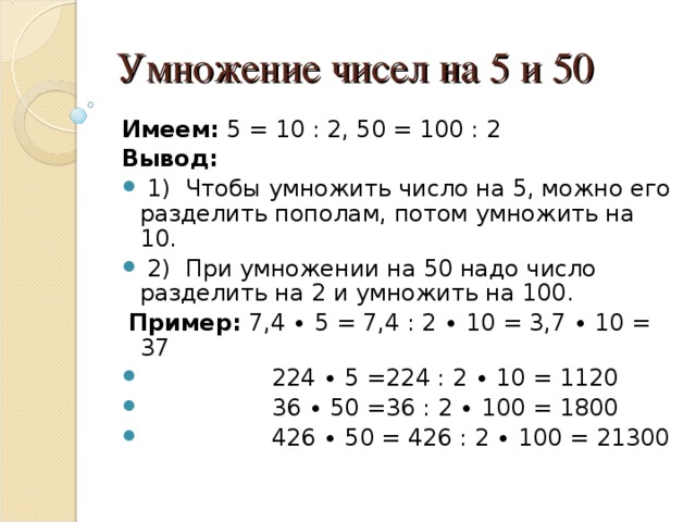 Умножение чисел на 5 и 50 Имеем: 5 = 10 : 2, 50 = 100 : 2 Вывод:  1) Чтобы умножить число на 5, можно его разделить пополам, потом умножить на 10.  2) При умножении на 50 надо число разделить на 2 и умножить на 100.  Пример: 7,4 ∙ 5 = 7,4 : 2 ∙ 10 = 3,7 ∙ 10 = 37