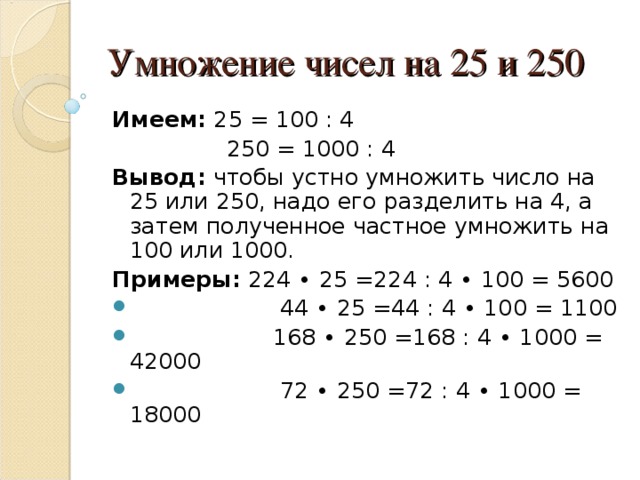 Умножение чисел на 25 и 250 Имеем: 25 = 100 : 4  250 = 1000 : 4 Вывод: чтобы устно умножить число на 25 или 250, надо его разделить на 4, а затем полученное частное умножить на 100 или 1000. Примеры: 224 ∙ 25 =224 : 4 ∙ 100 = 5600